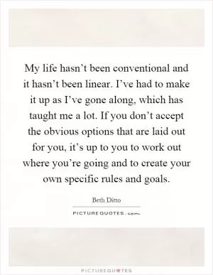 My life hasn’t been conventional and it hasn’t been linear. I’ve had to make it up as I’ve gone along, which has taught me a lot. If you don’t accept the obvious options that are laid out for you, it’s up to you to work out where you’re going and to create your own specific rules and goals Picture Quote #1