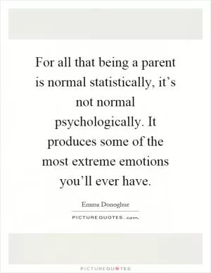 For all that being a parent is normal statistically, it’s not normal psychologically. It produces some of the most extreme emotions you’ll ever have Picture Quote #1