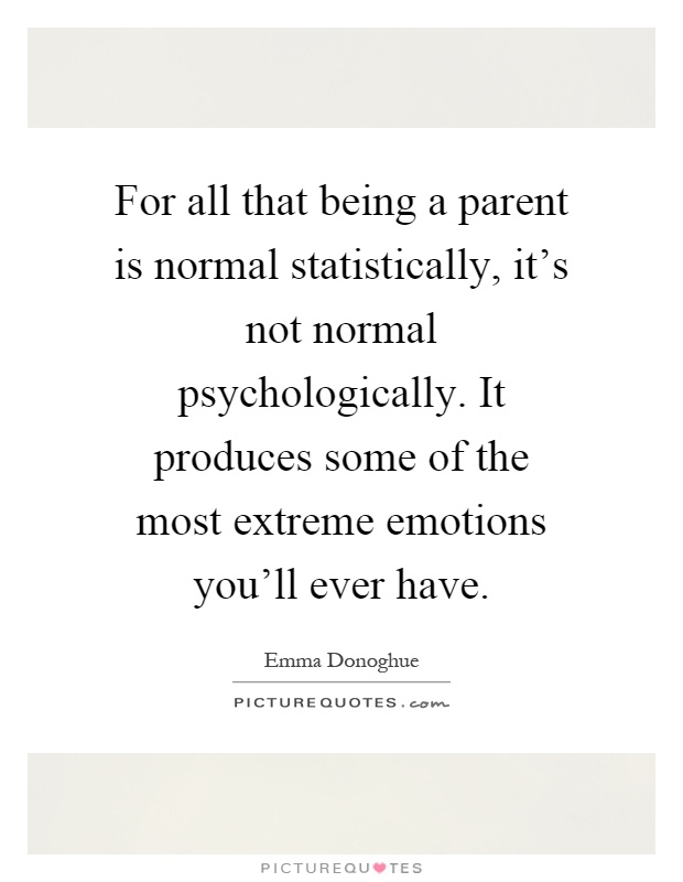 For all that being a parent is normal statistically, it's not normal psychologically. It produces some of the most extreme emotions you'll ever have Picture Quote #1