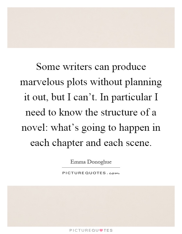 Some writers can produce marvelous plots without planning it out, but I can't. In particular I need to know the structure of a novel: what's going to happen in each chapter and each scene Picture Quote #1