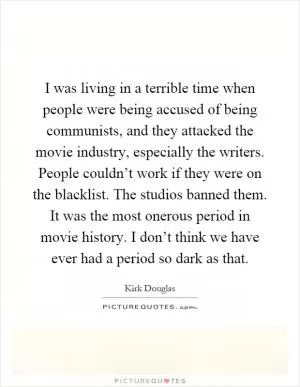 I was living in a terrible time when people were being accused of being communists, and they attacked the movie industry, especially the writers. People couldn’t work if they were on the blacklist. The studios banned them. It was the most onerous period in movie history. I don’t think we have ever had a period so dark as that Picture Quote #1