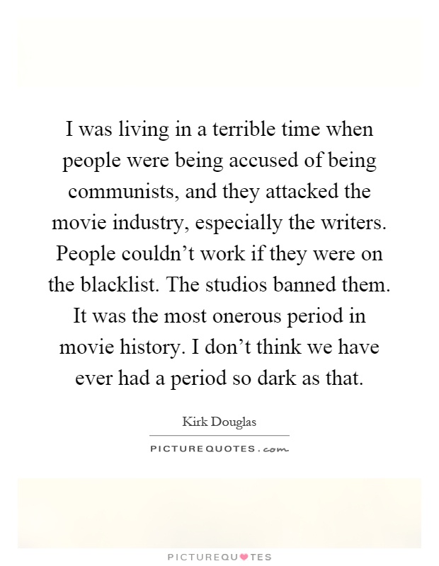 I was living in a terrible time when people were being accused of being communists, and they attacked the movie industry, especially the writers. People couldn't work if they were on the blacklist. The studios banned them. It was the most onerous period in movie history. I don't think we have ever had a period so dark as that Picture Quote #1