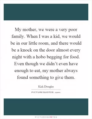 My mother, we were a very poor family. When I was a kid, we would be in our little room, and there would be a knock on the door almost every night with a hobo begging for food. Even though we didn’t even have enough to eat, my mother always found something to give them Picture Quote #1