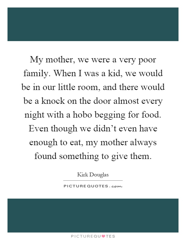 My mother, we were a very poor family. When I was a kid, we would be in our little room, and there would be a knock on the door almost every night with a hobo begging for food. Even though we didn't even have enough to eat, my mother always found something to give them Picture Quote #1