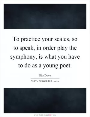 To practice your scales, so to speak, in order play the symphony, is what you have to do as a young poet Picture Quote #1