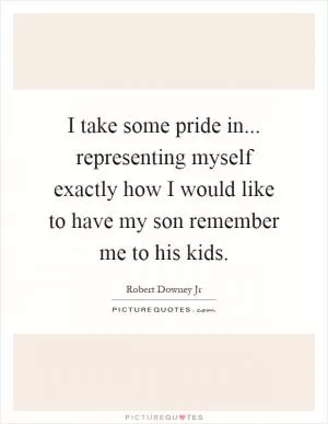 I take some pride in... representing myself exactly how I would like to have my son remember me to his kids Picture Quote #1
