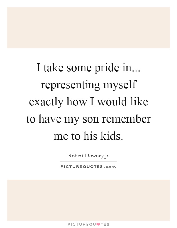 I take some pride in... representing myself exactly how I would like to have my son remember me to his kids Picture Quote #1