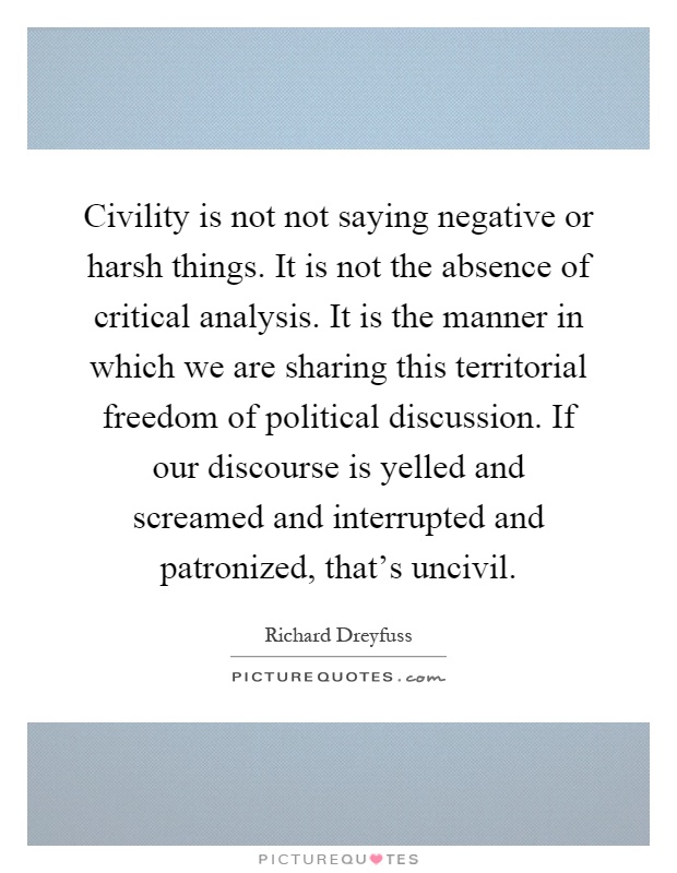 Civility is not not saying negative or harsh things. It is not the absence of critical analysis. It is the manner in which we are sharing this territorial freedom of political discussion. If our discourse is yelled and screamed and interrupted and patronized, that's uncivil Picture Quote #1