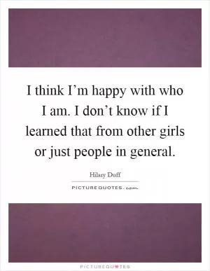 I think I’m happy with who I am. I don’t know if I learned that from other girls or just people in general Picture Quote #1
