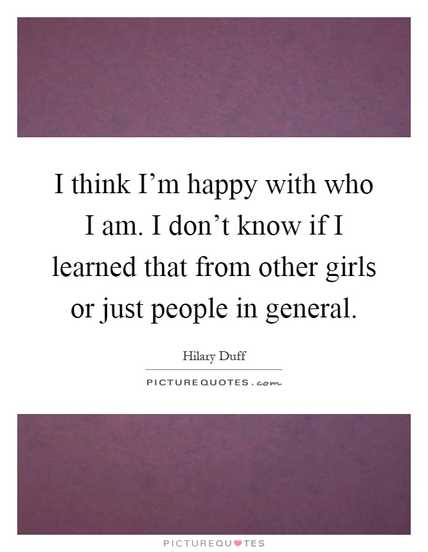 I think I'm happy with who I am. I don't know if I learned that from other girls or just people in general Picture Quote #1