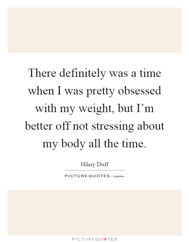 There definitely was a time when I was pretty obsessed with my weight, but I'm better off not stressing about my body all the time Picture Quote #1