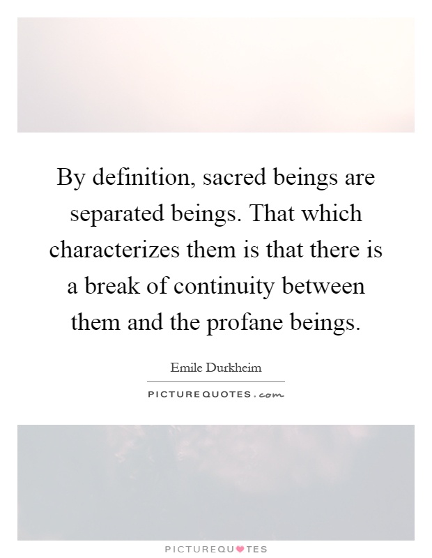 By definition, sacred beings are separated beings. That which characterizes them is that there is a break of continuity between them and the profane beings Picture Quote #1