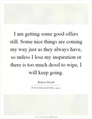 I am getting some good offers still. Some nice things are coming my way just as they always have, so unless I lose my inspiration or there is too much drool to wipe, I will keep going Picture Quote #1