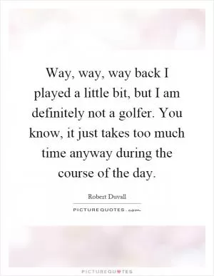 Way, way, way back I played a little bit, but I am definitely not a golfer. You know, it just takes too much time anyway during the course of the day Picture Quote #1