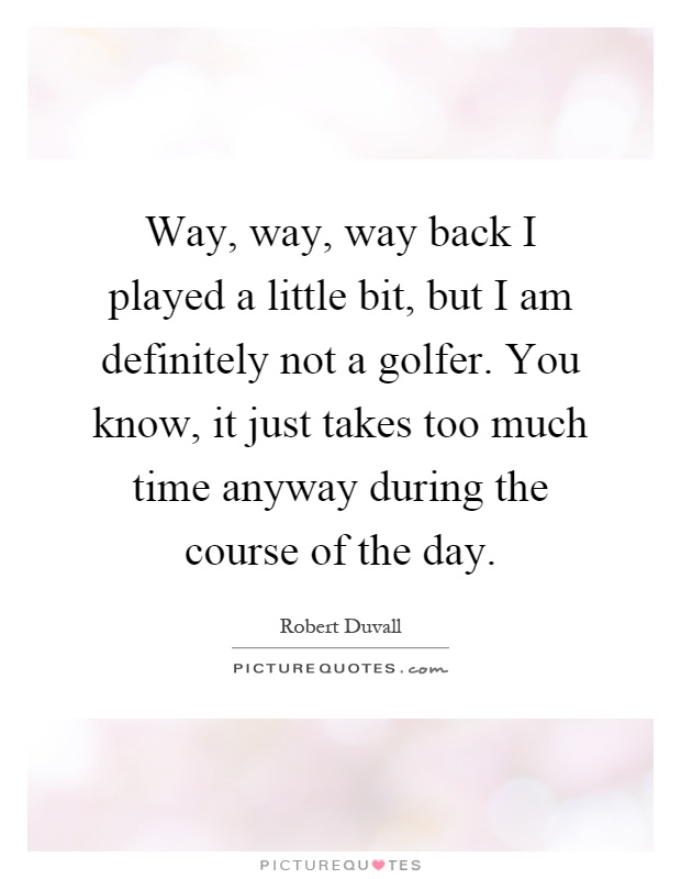 Way, way, way back I played a little bit, but I am definitely not a golfer. You know, it just takes too much time anyway during the course of the day Picture Quote #1