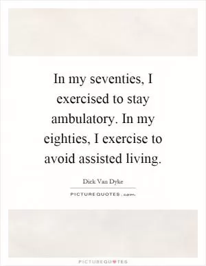 In my seventies, I exercised to stay ambulatory. In my eighties, I exercise to avoid assisted living Picture Quote #1