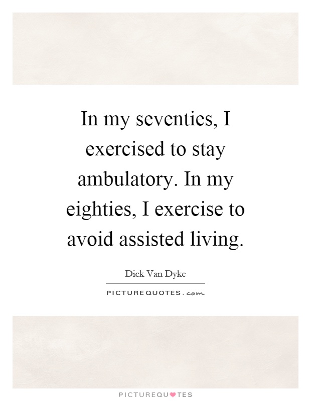 In my seventies, I exercised to stay ambulatory. In my eighties, I exercise to avoid assisted living Picture Quote #1