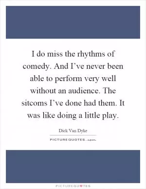I do miss the rhythms of comedy. And I’ve never been able to perform very well without an audience. The sitcoms I’ve done had them. It was like doing a little play Picture Quote #1