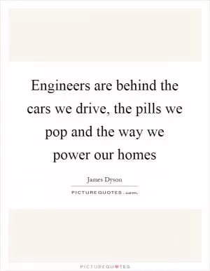 Engineers are behind the cars we drive, the pills we pop and the way we power our homes Picture Quote #1