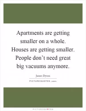 Apartments are getting smaller on a whole. Houses are getting smaller. People don’t need great big vacuums anymore Picture Quote #1