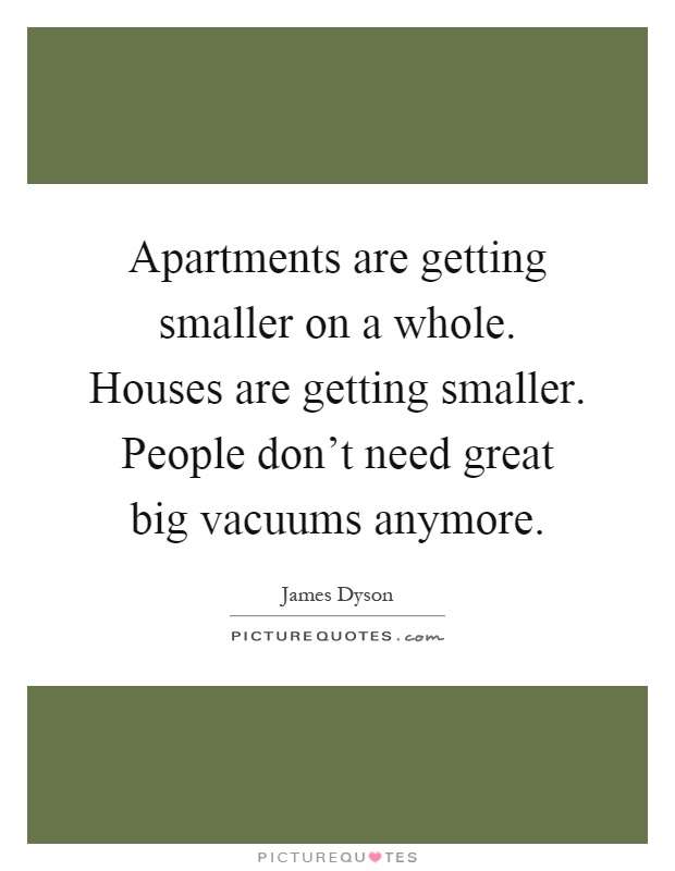 Apartments are getting smaller on a whole. Houses are getting smaller. People don't need great big vacuums anymore Picture Quote #1