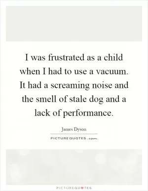 I was frustrated as a child when I had to use a vacuum. It had a screaming noise and the smell of stale dog and a lack of performance Picture Quote #1