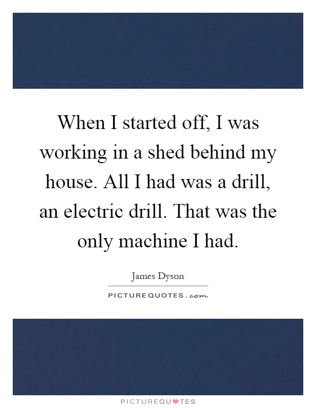When I started off, I was working in a shed behind my house. All I had was a drill, an electric drill. That was the only machine I had Picture Quote #1