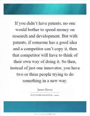 If you didn’t have patents, no one would bother to spend money on research and development. But with patents, if someone has a good idea and a competitor can’t copy it, then that competitor will have to think of their own way of doing it. So then, instead of just one innovator, you have two or three people trying to do something in a new way Picture Quote #1