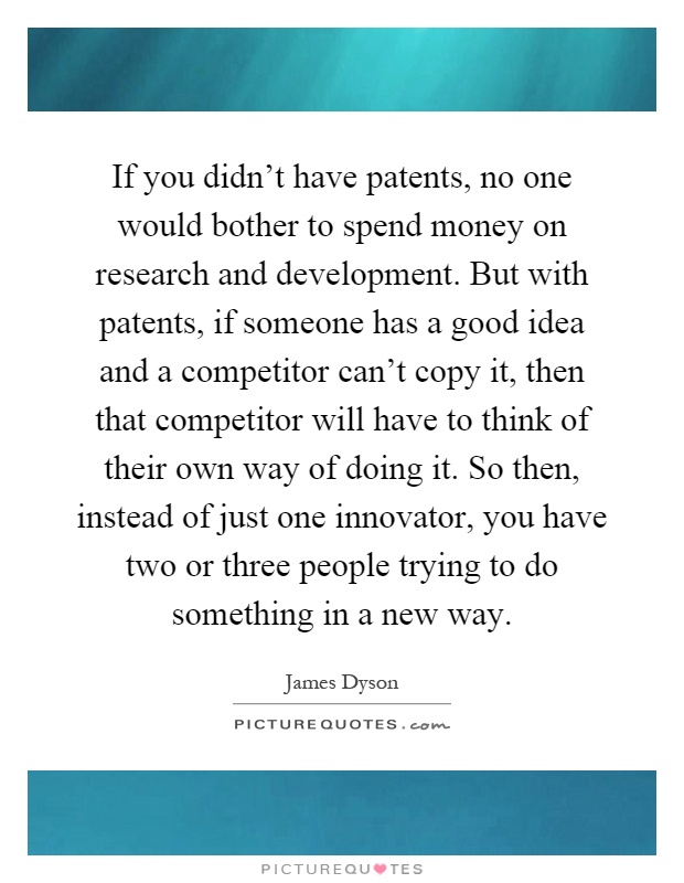If you didn't have patents, no one would bother to spend money on research and development. But with patents, if someone has a good idea and a competitor can't copy it, then that competitor will have to think of their own way of doing it. So then, instead of just one innovator, you have two or three people trying to do something in a new way Picture Quote #1