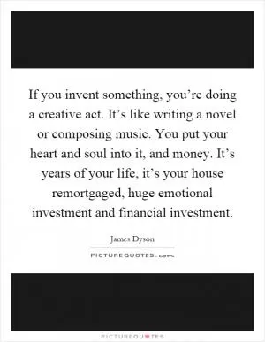 If you invent something, you’re doing a creative act. It’s like writing a novel or composing music. You put your heart and soul into it, and money. It’s years of your life, it’s your house remortgaged, huge emotional investment and financial investment Picture Quote #1