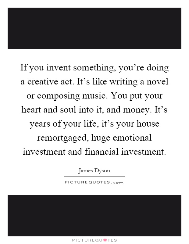 If you invent something, you're doing a creative act. It's like writing a novel or composing music. You put your heart and soul into it, and money. It's years of your life, it's your house remortgaged, huge emotional investment and financial investment Picture Quote #1