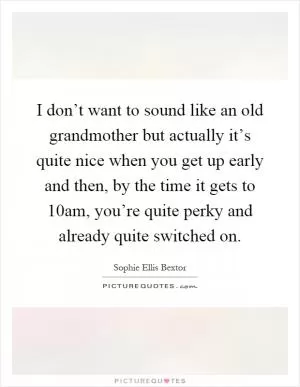 I don’t want to sound like an old grandmother but actually it’s quite nice when you get up early and then, by the time it gets to 10am, you’re quite perky and already quite switched on Picture Quote #1