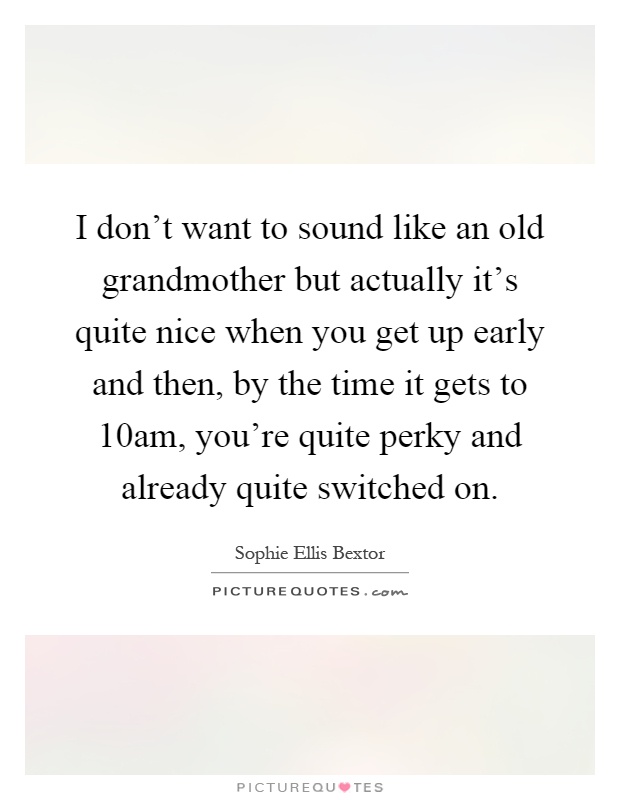I don't want to sound like an old grandmother but actually it's quite nice when you get up early and then, by the time it gets to 10am, you're quite perky and already quite switched on Picture Quote #1