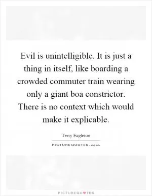 Evil is unintelligible. It is just a thing in itself, like boarding a crowded commuter train wearing only a giant boa constrictor. There is no context which would make it explicable Picture Quote #1