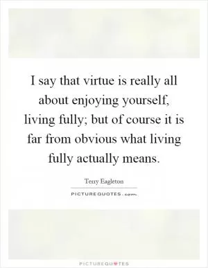 I say that virtue is really all about enjoying yourself, living fully; but of course it is far from obvious what living fully actually means Picture Quote #1