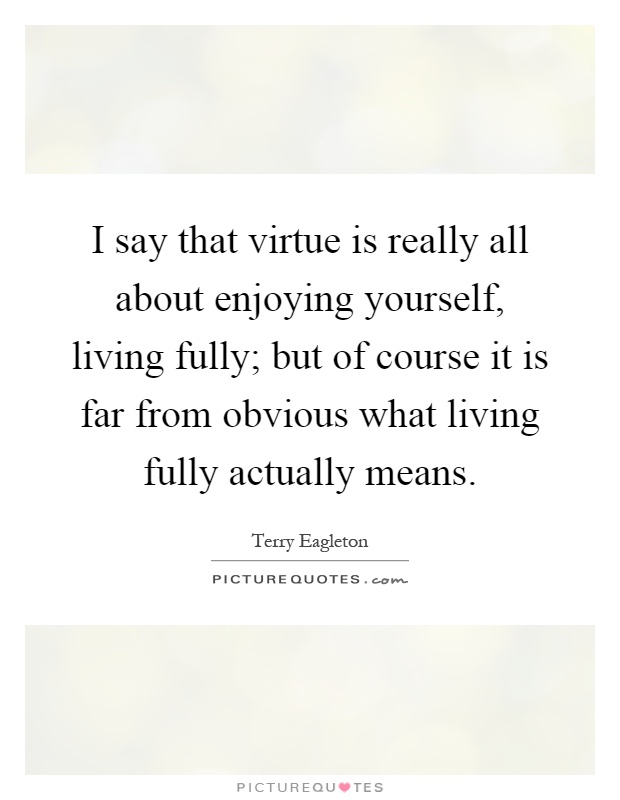 I say that virtue is really all about enjoying yourself, living fully; but of course it is far from obvious what living fully actually means Picture Quote #1