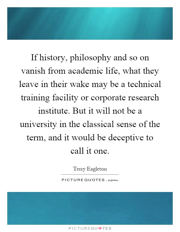 If history, philosophy and so on vanish from academic life, what they leave in their wake may be a technical training facility or corporate research institute. But it will not be a university in the classical sense of the term, and it would be deceptive to call it one Picture Quote #1