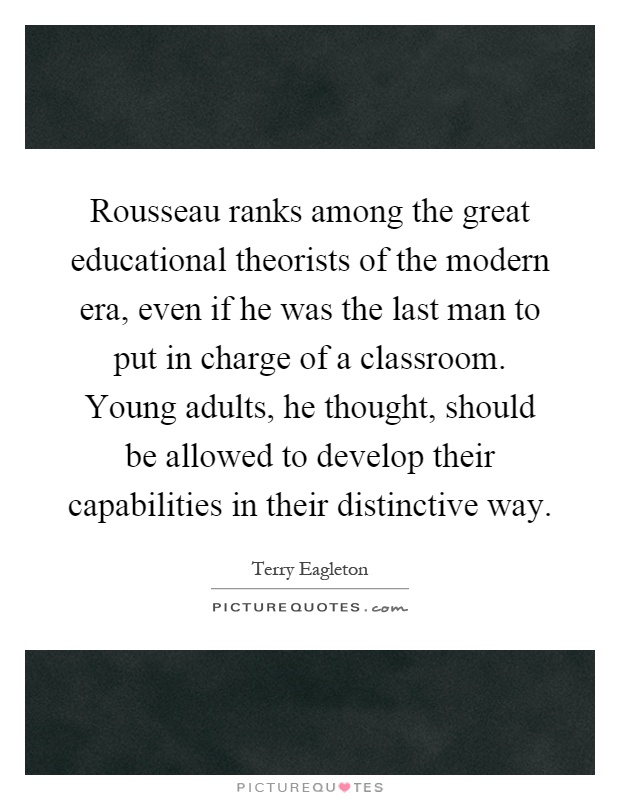 Rousseau ranks among the great educational theorists of the modern era, even if he was the last man to put in charge of a classroom. Young adults, he thought, should be allowed to develop their capabilities in their distinctive way Picture Quote #1