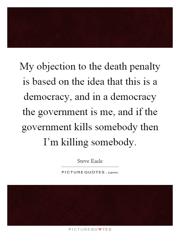 My objection to the death penalty is based on the idea that this is a democracy, and in a democracy the government is me, and if the government kills somebody then I'm killing somebody Picture Quote #1