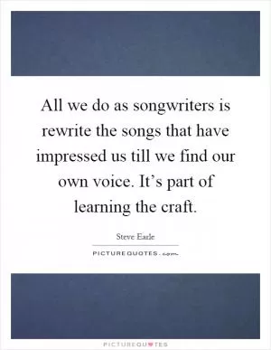 All we do as songwriters is rewrite the songs that have impressed us till we find our own voice. It’s part of learning the craft Picture Quote #1