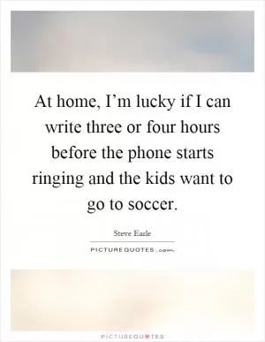 At home, I’m lucky if I can write three or four hours before the phone starts ringing and the kids want to go to soccer Picture Quote #1