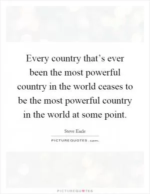 Every country that’s ever been the most powerful country in the world ceases to be the most powerful country in the world at some point Picture Quote #1