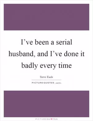 I’ve been a serial husband, and I’ve done it badly every time Picture Quote #1