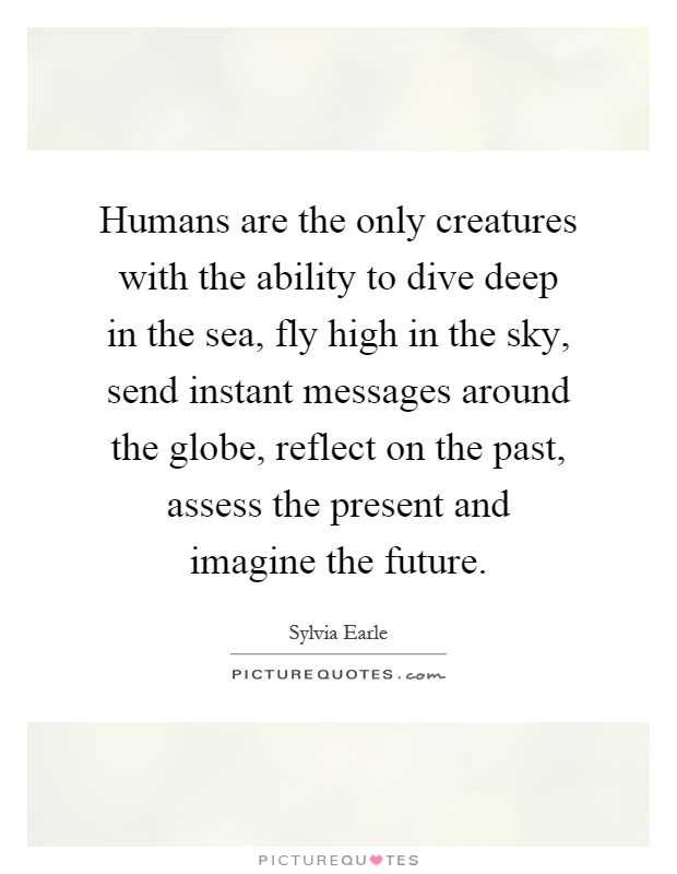 Humans are the only creatures with the ability to dive deep in the sea, fly high in the sky, send instant messages around the globe, reflect on the past, assess the present and imagine the future Picture Quote #1