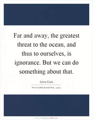 Far and away, the greatest threat to the ocean, and thus to ourselves, is ignorance. But we can do something about that Picture Quote #1