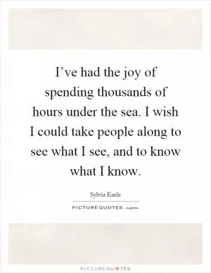 I’ve had the joy of spending thousands of hours under the sea. I wish I could take people along to see what I see, and to know what I know Picture Quote #1