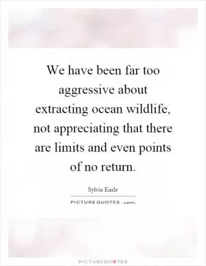 We have been far too aggressive about extracting ocean wildlife, not appreciating that there are limits and even points of no return Picture Quote #1