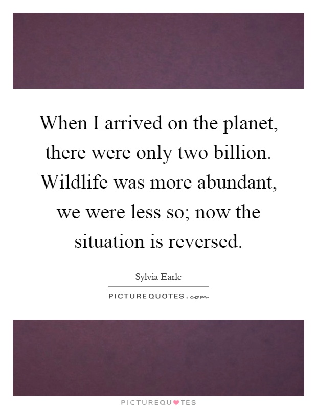 When I arrived on the planet, there were only two billion. Wildlife was more abundant, we were less so; now the situation is reversed Picture Quote #1