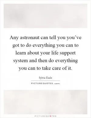 Any astronaut can tell you you’ve got to do everything you can to learn about your life support system and then do everything you can to take care of it Picture Quote #1