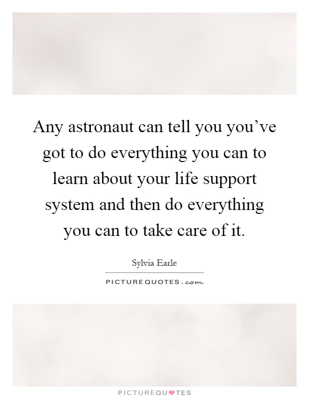 Any astronaut can tell you you've got to do everything you can to learn about your life support system and then do everything you can to take care of it Picture Quote #1